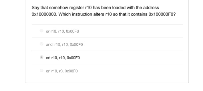 Say that somehow register r10 has been loaded with the address
Ox10000000. Which instruction alters r10 so that it contains OX100000F0?
or r10, r10, O×00FO
andi r10, r10, OX00FO
ori r10, r10, O×00FO
ori r10, ro, OX00FO
