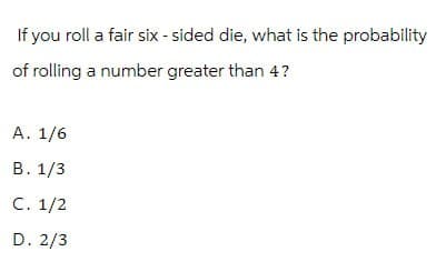 If you roll a fair six-sided die, what is the probability
of rolling a number greater than 4?
A. 1/6
B. 1/3
C. 1/2
D. 2/3