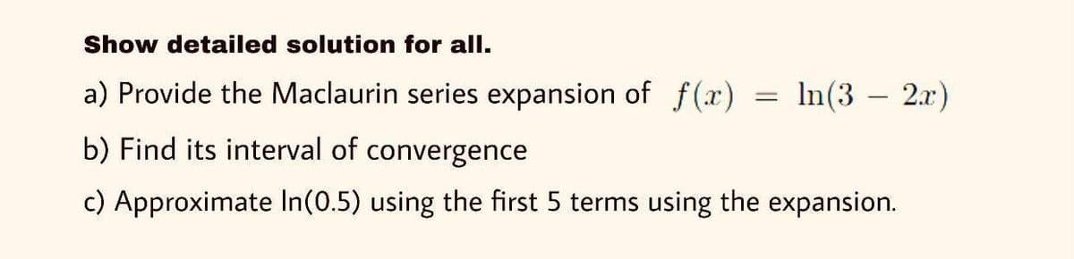 Show detailed solution for all.
a) Provide the Maclaurin series expansion of f (x)
In(3 – 2.x)
b) Find its interval of convergence
c) Approximate In(0.5) using the first 5 terms using the expansion.
