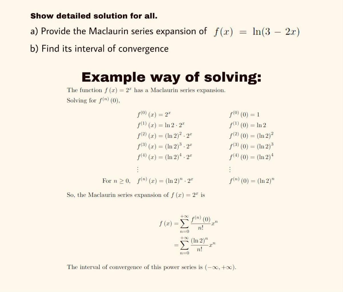 Show detailed solution for all.
a) Provide the Maclaurin series expansion of f(x)
In (3 — 2л")
%3D
b) Find its interval of convergence
Example way of solving:
The function f (x) = 2" has a Maclaurin series expansion.
Solving for f(m) (0),
f(0) (2) = 2"
f(1) (x) = In 2 - 2"
f(2) (x) = (In 2)* - 2"
f(3) (x) = (In 2)3 . 2"
f(4) (x) = (In 2)* - 2"
f(0) (0)
= 1
f(1) (0) = In 2
f(?) (0) = (In 2)?
f(3) (0) = (In 2)*
f(4) (0) = (In 2)4
For n 2 0, f(n) (r) = (In 2)" - 2"
f(m) (0) = (In 2)"
So, the Maclaurin series expansion of f (x) = 2" is
f(n) (0),
too
f (r) =
n!
n=0
+oo
(In 2)"
n!
n=0
The interval of convergence of this power series is (-00, +o0).
