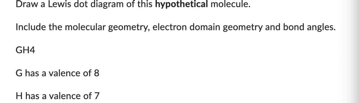 Draw a Lewis dot diagram of this hypothetical molecule.
Include the molecular geometry, electron domain geometry and bond angles.
GH4
G has a valence of 8
H has a valence of 7