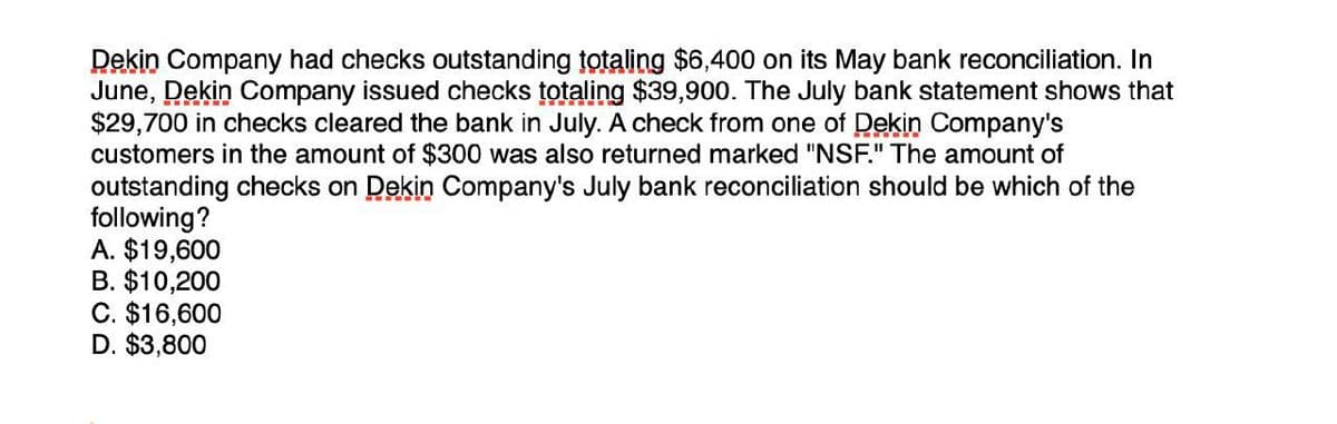 Dekin Company had checks outstanding totaling $6,400 on its May bank reconciliation. In
June, Dekin Company issued checks totaling $39,900. The July bank statement shows that
$29,700 in checks cleared the bank in July. A check from one of Dekin Company's
customers in the amount of $300 was also returned marked "NSF." The amount of
outstanding checks on Dekin Company's July bank reconciliation should be which of the
following?
A. $19,600
B. $10,200
C. $16,600
D. $3,800