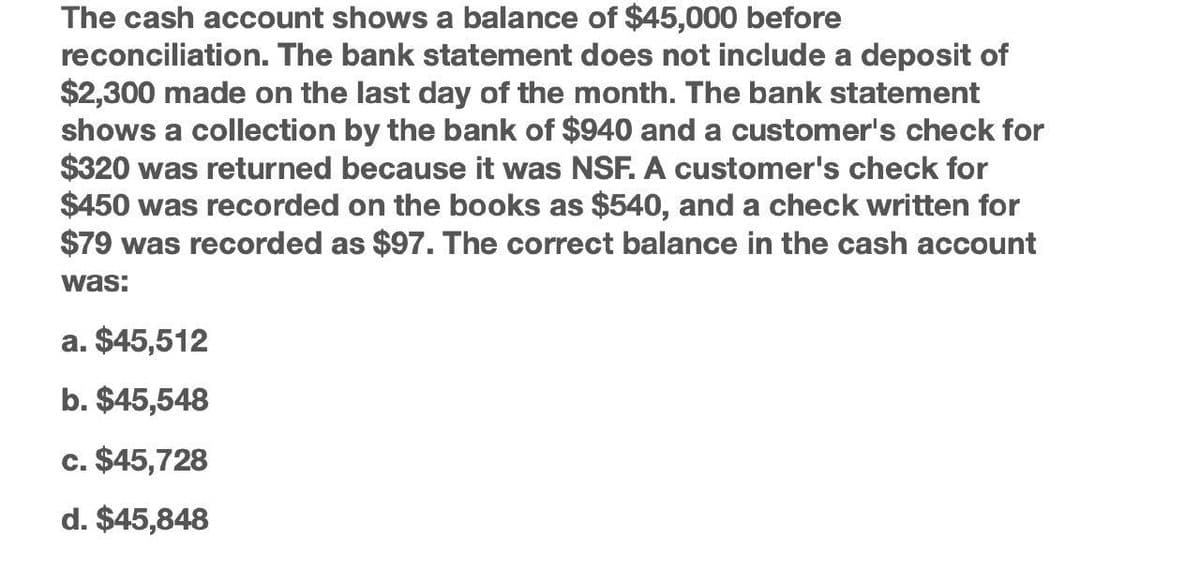 The cash account shows a balance of $45,000 before
reconciliation. The bank statement does not include a deposit of
$2,300 made on the last day of the month. The bank statement
shows a collection by the bank of $940 and a customer's check for
$320 was returned because it was NSF. A customer's check for
$450 was recorded on the books as $540, and a check written for
$79 was recorded as $97. The correct balance in the cash account
was:
a. $45,512
b. $45,548
c. $45,728
d. $45,848