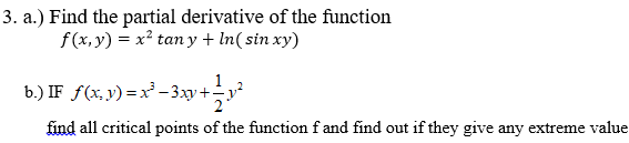 3. a.) Find the partial derivative of the function
f(x, y) = x² tan y + In( sin xy)
1
b.) IF f(x, y) = x–3xy+-y²
find all critical points of the function f and find out if they give any extreme value
