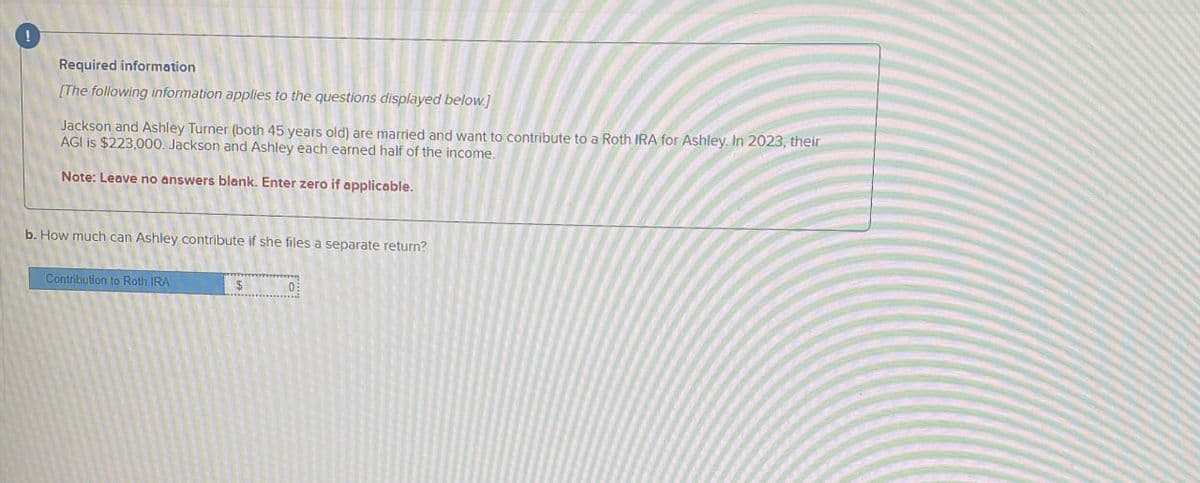 !
Required information
[The following information applies to the questions displayed below.]
Jackson and Ashley Turner (both 45 years old) are married and want to contribute to a Roth IRA for Ashley. In 2023, their
AGI is $223,000. Jackson and Ashley each earned half of the income.
Note: Leave no answers blank. Enter zero if applicable.
b. How much can Ashley contribute if she files a separate return?
Contribution to Roth IRA
$ 0