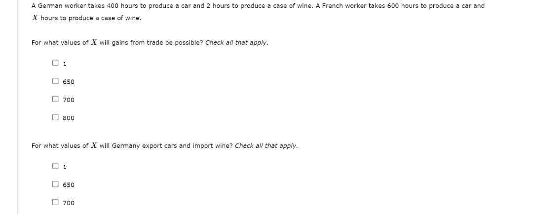 A German worker takes 400 hours to produce a car and 2 hours to produce a case of wine. A French worker takes 600 hours to produce a car and
X hours to produce a case of wine.
For what values of X will gains from trade be possible? Check all that apply.
0 1
650
700
800
For what values of X will Germany export cars and import wine? Check all that apply.
1
650
700