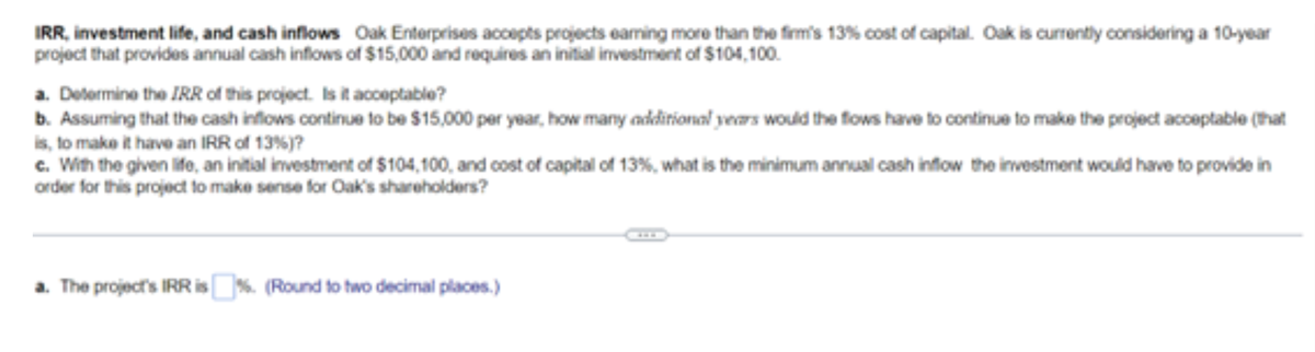 IRR, investment life, and cash inflows Oak Enterprises accepts projects earning more than the firm's 13% cost of capital. Oak is currently considering a 10-year
project that provides annual cash inflows of $15,000 and requires an initial investment of $104,100.
a. Determine the IRR of this project. Is it acceptable?
b. Assuming that the cash inflows continue to be $15,000 per year, how many additional years would the flows have to continue to make the project acceptable (that
is, to make it have an IRR of 13 %)?
c. With the given life, an initial investment of $104,100, and cost of capital of 13%, what is the minimum annual cash inflow the investment would have to provide in
order for this project to make sense for Oak's shareholders?
a. The projects IRR is%. (Round to two decimal places.)