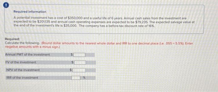 Required information
A potential investment has a cost of $350,000 and a useful life of 6 years. Annual cash sales from the investment are
expected to be $201135 and annual cash operating expenses are expected to be $79,235. The expected salvage value at
the end of the investment's life is $35,000. The company has a before-tax discount rate of 16%.
Required:
Calculate the following. (Round dollar amounts to the nearest whole dollar and IRR to one decimal place (Le. 055-5.5%), Enter
negative amounts with a minus sign.)
Annual PMT of the investment
FV of the investment
NPV of the investment
IRR of the investment
$