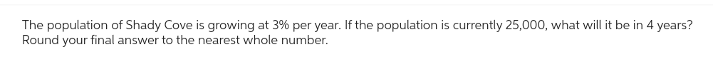 The population of Shady Cove is growing at 3% per year. If the population is currently 25,000, what will it be in 4 years?
Round your final answer to the nearest whole number.