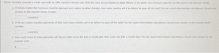 Simon recently received a credit card with an 18% nominal interest rate. With the card, he purchased an Apple iPhone 11 for $660. The minimum payment on the card is only $10 per month.
a. If Simon makes the minimum monthly payment and makes no other charges, how many months will it be before he pays off the card? Do not round intermediate calculations. Round your
answer to the nearest whole number...
month(s)
b. If Semon makes monthly payments of $40, how many months will it be before he pays off the debt? Do not round intermediate calculations. Round your answer to the nearest whole
number.
month(s)
c. How much more in total payments will Simon make under the $10-a-month plan than under the $40-a-month plan? Do not round intermediate calculations. Round your answer to the
nearest cent