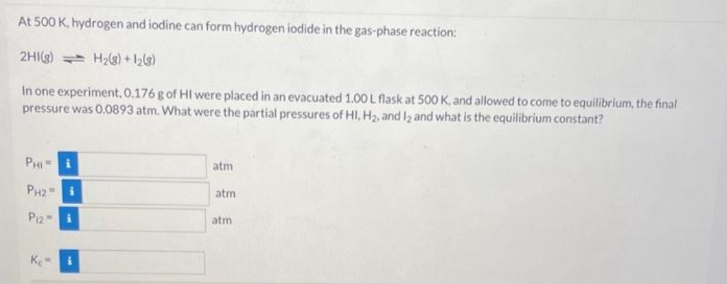 At 500 K, hydrogen and iodine can form hydrogen iodide in the gas-phase reaction:
2HI(g)
H₂(g) +12(8)
In one experiment, 0.176 g of HI were placed in an evacuated 1.00 L flask at 500 K, and allowed to come to equilibrium, the final
pressure was 0.0893 atm. What were the partial pressures of HI, H₂, and 12 and what is the equilibrium constant?
PHI=
PH2i
P12-
Ke
i
atm
atm
atm