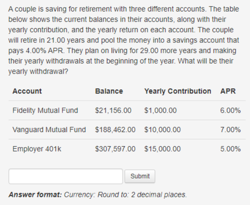 A couple is saving for retirement with three different accounts. The table
below shows the current balances in their accounts, along with their
yearly contribution, and the yearly return on each account. The couple
will retire in 21.00 years and pool the money into a savings account that
pays 4.00% APR. They plan on living for 29.00 more years and making
their yearly withdrawals at the beginning of the year. What will be their
yearly withdrawal?
Account
Balance
Yearly Contribution APR
Fidelity Mutual Fund
Vanguard Mutual Fund $188,462.00 $10,000.00
Employer 401k
$21,156.00 $1,000.00
$307,597.00 $15,000.00
Submit
Answer format: Currency: Round to: 2 decimal places.
6.00%
7.00%
5.00%