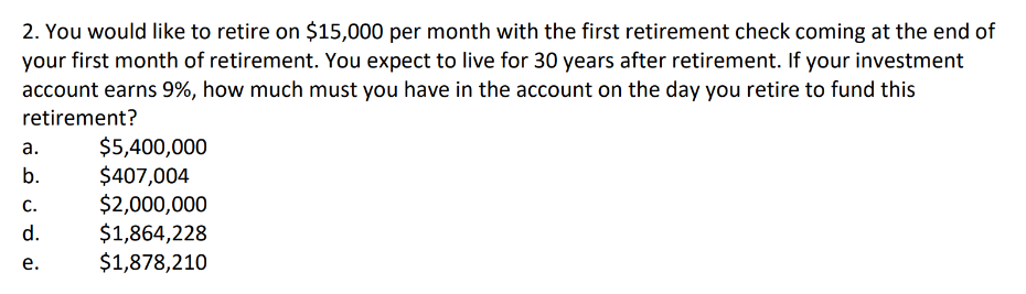 2. You would like to retire on $15,000 per month with the first retirement check coming at the end of
your first month of retirement. You expect to live for 30 years after retirement. If your investment
account earns 9%, how much must you have in the account on the day you retire to fund this
retirement?
a.
b.
C.
d.
e.
$5,400,000
$407,004
$2,000,000
$1,864,228
$1,878,210