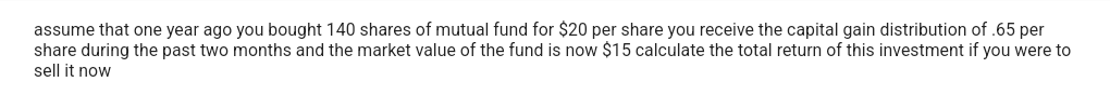 assume that one year ago you bought 140 shares of mutual fund for $20 per share you receive the capital gain distribution of .65 per
share during the past two months and the market value of the fund is now $15 calculate the total return of this investment if you were to
sell it now