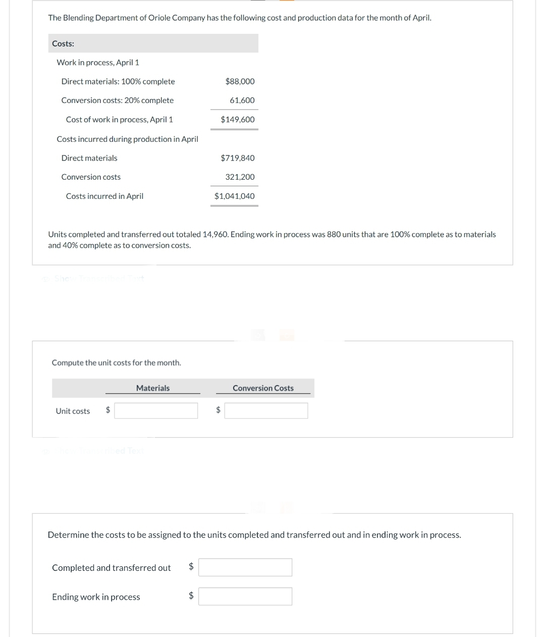 The Blending Department of Oriole Company has the following cost and production data for the month of April.
Costs:
Work in process, April 1
Direct materials: 100% complete
Conversion costs: 20% complete
Cost of work in process, April 1
Costs incurred during production in April
Direct materials
Conversion costs
Costs incurred in April
Compute the unit costs for the month.
Unit costs $
Materials
Show Transcribed Text
Units completed and transferred out totaled 14,960. Ending work in process was 880 units that are 100% complete as to materials
and 40% complete as to conversion costs.
Completed and transferred out $
Ending work in process
$88,000
$
61,600
$149,600
$719,840
321,200
$1,041,040
$
Determine the costs to be assigned to the units completed and transferred out and in ending work in process.
Conversion Costs