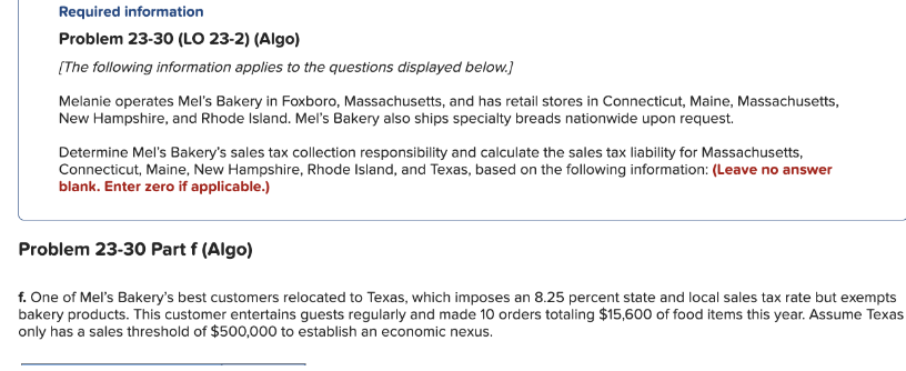 Required information
Problem 23-30 (LO 23-2) (Algo)
[The following information applies to the questions displayed below.]
Melanie operates Mel's Bakery in Foxboro, Massachusetts, and has retail stores in Connecticut, Maine, Massachusetts,
New Hampshire, and Rhode Island. Mel's Bakery also ships specialty breads nationwide upon request.
Determine Mel's Bakery's sales tax collection responsibility and calculate the sales tax liability for Massachusetts,
Connecticut, Maine, New Hampshire, Rhode Island, and Texas, based on the following information: (Leave no answer
blank. Enter zero if applicable.)
Problem 23-30 Part f (Algo)
f. One of Mel's Bakery's best customers relocated to Texas, which imposes an 8.25 percent state and local sales tax rate but exempts
bakery products. This customer entertains guests regularly and made 10 orders totaling $15,600 of food items this year. Assume Texas
only has a sales threshold of $500,000 to establish an economic nexus.