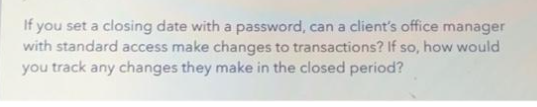 If you set a closing date with a password, can a client's office manager
with standard access make changes to transactions? If so, how would
you track any changes they make in the closed period?