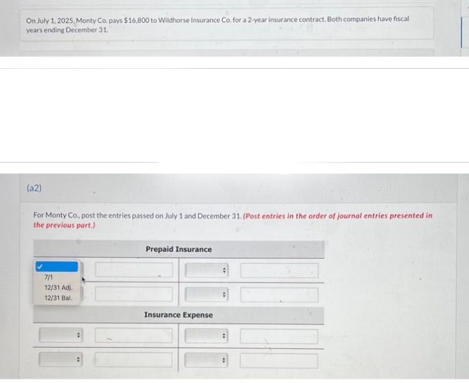 On July 1, 2025, Monty Co. pays $16,800 to Wildhorse Insurance Co. for a 2-year insurance contract. Both companies have fiscal
years ending December 31.
(a2)
For Monty Co., post the entries passed on July 1 and December 31. (Post entries in the order of journal entries presented in
the previous part.)
7/1
12/31 Adj.
12/31 Bal..
Prepaid Insurance
Insurance Expense