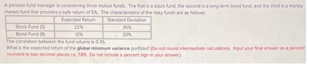 A pension fund manager is considering three mutual funds. The first is a stock fund, the second is a long-term bond fund, and the third is a money
market fund that provides a safe return of 5%. The characteristics of the risky funds are as follows:
Expected Return
Standard Deviation
Stock Fund (S)
Bond Fund (B)
22%
12%
35%
20%
The correlation between the fund returns is 0.35.
What is the expected return of the global minimum variance portfolio? (Do not round intermediate calculations. Input your final answer as a percent
rounded to two decimal places i.e. 7.89. Do not include a percent sign in your answer)