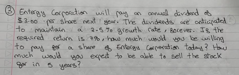 (3)
Entergy Corporation will pay an annual dividend of
$3.00 per share next year. The dividends are anticipated
to maintain
maintain a 2.5% growth rate, sorever. Is the
required return is 7%, how much would you be willing
a share
& Entergy Corporation today? How
you expect to be able to sell the stock
to
pay for
much would
for in
5 years?