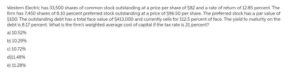 Western Electric has 33,500 shares of common stock outstanding at a price per share of $82 and a rate of return of 12.85 percent. The
firm has 7,450 shares of 8.10 percent preferred stock outstanding at a price of $96.50 per share. The preferred stock has a par value of
$100. The outstanding debt has a total face value of $413,000 and currently sells for 112.5 percent of face. The yield to maturity on the
debt is 8.17 percent. What is the firm's weighted average cost of capital if the tax rate is 21 percent?
a) 10.52%
b) 10.29%
c) 10.72%
d)11.48%
e) 11.28%