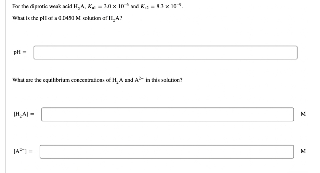 For the diprotic weak acid H₂A, Kal = 3.0 × 10-6 and Ka2 = 8.3 × 10-⁹.
What is the pH of a 0.0450 M solution of H₂A?
pH =
What are the equilibrium concentrations of H₂A and A²- in this solution?
[H₂A] =
[A²-] =
M
M