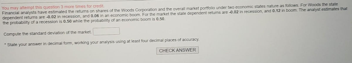 You may attempt this question 3 more times for credit.
Financial analysts have estimated the returns on shares of the Woods Corporation and the overall market portfolio under two economic states nature as follows. For Woods the state
dependent returns are -0.02 in recession, and 0.06 in an economic boom. For the market the state dependent returns are -0.02 in recession, and 0.12 in boom. The analyst estimates that
the probability of a recession is 0.50 while the probability of an economic boom is 0.50.
Compute the standard deviation of the market.
* State your answer in decimal form, working your analysis using at least four decimal places of accuracy.
CHECK ANSWER