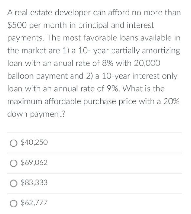 A real estate developer can afford no more than
$500 per month in principal and interest
payments. The most favorable loans available in
the market are 1) a 10-year partially amortizing
loan with an anual rate of 8% with 20,000
balloon payment and 2) a 10-year interest only
loan with an annual rate of 9%. What is the
maximum affordable purchase price with a 20%
down payment?
O $40,250
O $69,062
O $83,333
O $62,777