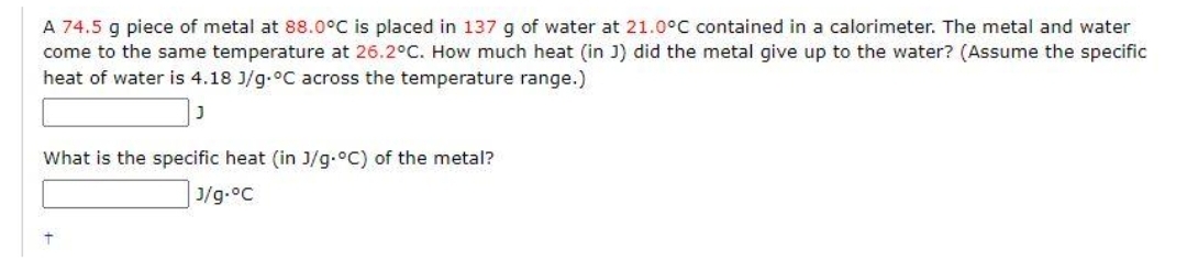 A 74.5 g piece of metal at 88.0°C is placed in 137 g of water at 21.0°C contained in a calorimeter. The metal and water
come to the same temperature at 26.2°C. How much heat (in J) did the metal give up to the water? (Assume the specific
heat of water is 4.18 J/g °C across the temperature range.)
J
What is the specific heat (in J/g.°C) of the metal?
J/g.°C