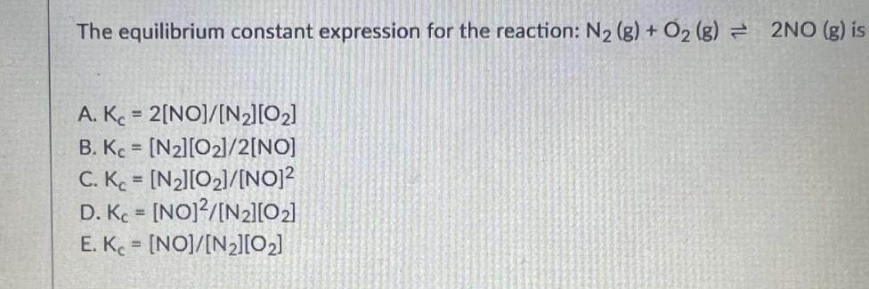 The equilibrium constant expression for the reaction: N₂ (g) + O₂ (g) = 2NO (g) is
A. Kc = 2[NO]/[N₂][0₂]
B. Kc = [N2][0₂]/2[NO]
C. Kc = [N₂][0₂]/[NO]²
D. Kc = [NO]2/[N₂][0₂]
E. Kc = [NO]/[N₂][0₂]