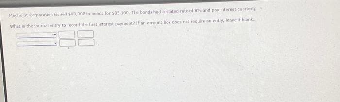 Medhurst Corporation issued $88,000 in bonds for $85,100. The bonds had a stated rate of 8% and pay interest quarterly,
What is the journal entry to record the first interest payment? If an amount box does not require an entry, leave it blank.