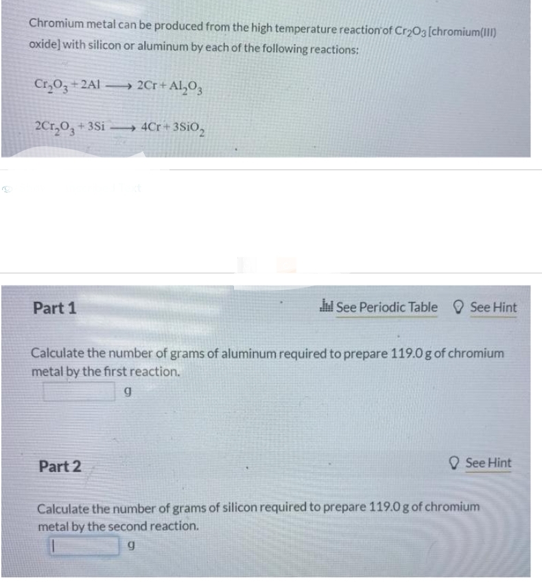 Chromium metal can be produced from the high temperature reaction of Cr2O3 [chromium(III)
oxide] with silicon or aluminum by each of the following reactions:
Cr₂O3+2A1→ 2Cr + Al₂O3
2Cr₂O3 + 3Si4Cr+3Si02
Part 1
It See Periodic Table See Hint
Calculate the number of grams of aluminum required to prepare 119.0 g of chromium
metal by the first reaction.
g
Part 2
See Hint
Calculate the number of grams of silicon required to prepare 119.0 g of chromium
metal by the second reaction.
g