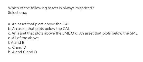 Which of the following assets is always mispriced?
Select one:
a. An asset that plots above the CAL
b. An asset that plots below the CAL
c. An asset that plots above the SML O d. An asset that plots below the SML
e. All of the above
f. A and B
g. C and D
h. A and C and D