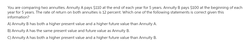 You are comparing two annuities. Annuity A pays $110 at the end of each year for 5 years. Annuity B pays $100 at the beginning of each
year for 5 years. The rate of return on both annuities is 12 percent. Which one of the following statements is correct given this
information?
A) Annuity B has both a higher present value and a higher future value than Annuity A.
B) Annuity A has the same present value and future value as Annuity B.
C) Annuity A has both a higher present value and a higher future value than Annuity B.
