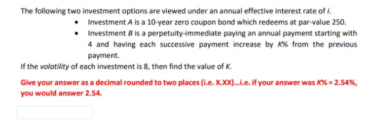 The following two investment options are viewed under an annual effective interest rate of i.
Investment A is a 10-year zero coupon bond which redeems at par-value 250.
perpetuity-immediate paying an annual payment starting with
•
Investment B is a
4 and having each successive payment increase by K% from the previous
payment.
If the volatility of each investment is 8, then find the value of K.
Give your answer as a decimal rounded to two places (i.e. X.XX)...i.e. if your answer was K% = 2.54%,
you would answer 2.54.