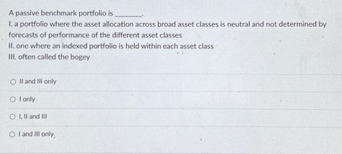 A passive benchmark portfolio is
I. a portfolio where the asset allocation across broad asset classes is neutral and not determined by
forecasts of performance of the different asset classes
II. one where an indexed portfolio is held within each asset class
III. often called the bogey
O II and III only
OI only
O I, II and III
OI and III only