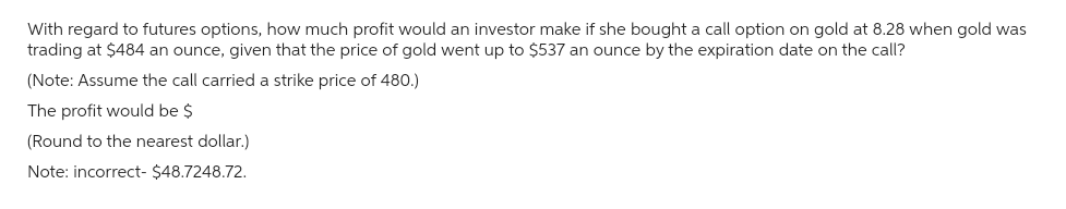 With regard to futures options, how much profit would an investor make if she bought a call option on gold at 8.28 when gold was
trading at $484 an ounce, given that the price of gold went up to $537 an ounce by the expiration date on the call?
(Note: Assume the call carried a strike price of 480.)
The profit would be $
(Round to the nearest dollar.)
Note: incorrect- $48.7248.72.