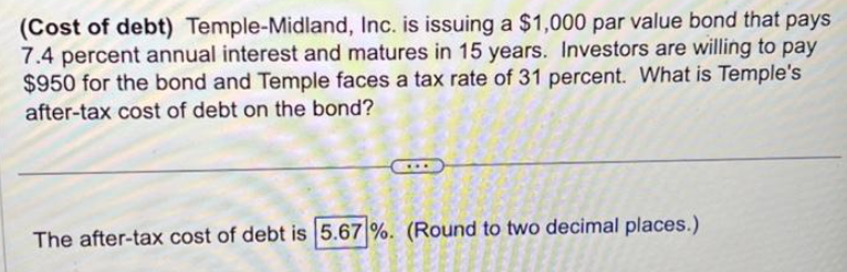 (Cost of debt) Temple-Midland, Inc. is issuing a $1,000 par value bond that pays
7.4 percent annual interest and matures in 15 years. Investors are willing to pay
$950 for the bond and Temple faces a tax rate of 31 percent. What is Temple's
after-tax cost of debt on the bond?
The after-tax cost of debt is 5.67%. (Round to two decimal places.)