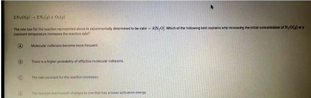 2N₂O(g) → 2N,(g) + 0(g)
The rate law for the reaction represented above is experimentally determined to be rate kN₂O). Which of the following best explains why increasing the initial concentration of N₂O(g) ata
constant temperature increases the reaction rate?
A
O
O
D
Molecular collisions become more frequent
There is a higher probability of effective molecular collisions.
The tate constant for the reaction increases.
The reaction mechanism changes to one that has a lower activation energy