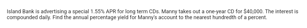 Island Bank is advertising a special 1.55% APR for long term CDs. Manny takes out a one-year CD for $40,000. The interest is
compounded daily. Find the annual percentage yield for Manny's account to the nearest hundredth of a percent.