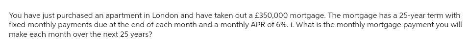 You have just purchased an apartment in London and have taken out a £350,000 mortgage. The mortgage has a 25-year term with
fixed monthly payments due at the end of each month and a monthly APR of 6%. i. What is the monthly mortgage payment you will
make each month over the next 25 years?