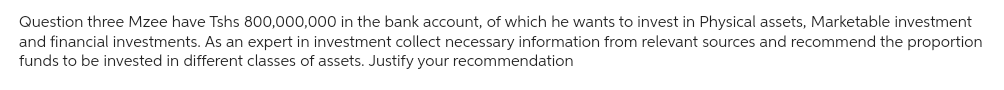 Question three Mzee have Tshs 800,000,000 in the bank account, of which he wants to invest in Physical assets, Marketable investment
and financial investments. As an expert in investment collect necessary information from relevant sources and recommend the proportion
funds to be invested in different classes of assets. Justify your recommendation