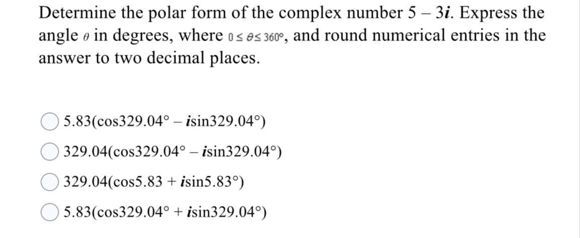 Determine the polar form of the complex number 5 – 3i. Express the
angle e in degrees, where os es 360°, and round numerical entries in the
answer to two decimal places.
5.83(cos329.04° – isin329.04°)
329.04(cos329.04° – isin329.04°)
329.04(cos5.83 + isin5.83°)
5.83(cos329.04° + isin329.04°)
