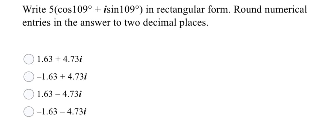 Write 5(cos109° + isin109°) in rectangular form. Round numerical
entries in the answer to two decimal places.
1.63 + 4.73i
-1.63 + 4.73i
1.63 – 4.73i
-1.63 – 4.73i
