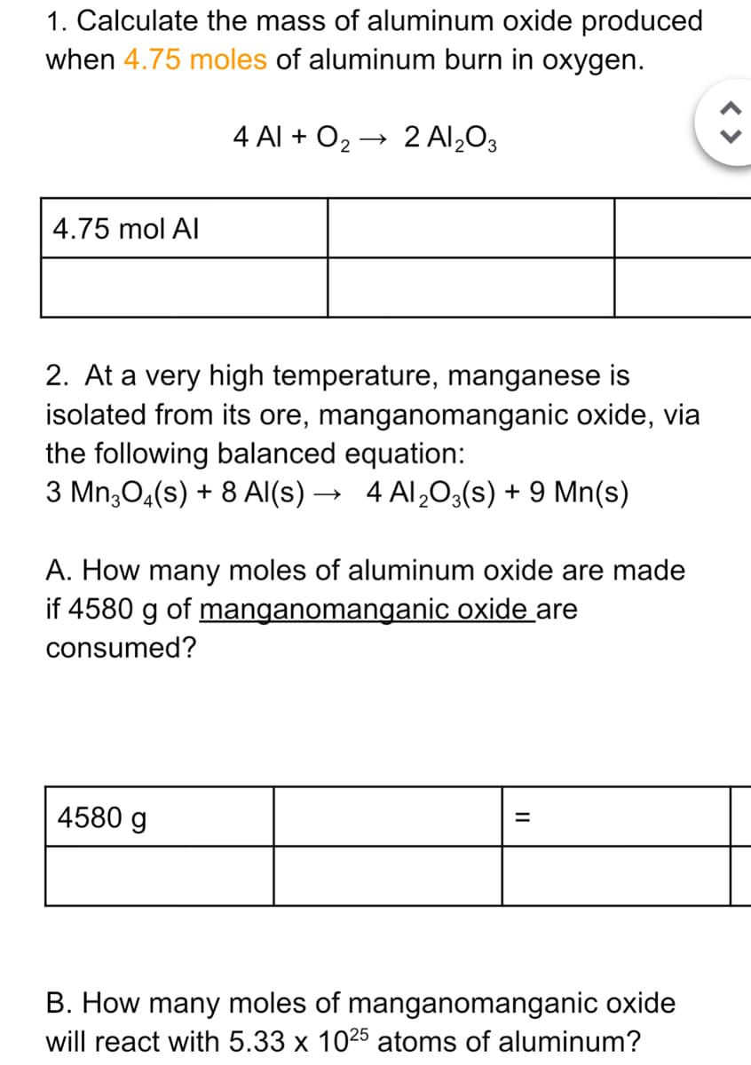 1. Calculate the mass of aluminum oxide produced
when 4.75 moles of aluminum burn in oxygen.
4 Al + O2 → 2Al,O3
4.75 mol Al
2. At a very high temperature, manganese is
isolated from its ore, manganomanganic oxide, via
the following balanced equation:
3 Mn;04(s) + 8 AI(s) → 4 Al,03(s) + 9 Mn(s)
A. How many moles of aluminum oxide are made
if 4580 g of manganomanganic oxide are
consumed?
4580 g
B. How many moles of manganomanganic oxide
will react with 5.33 x 1025 atoms of aluminum?
