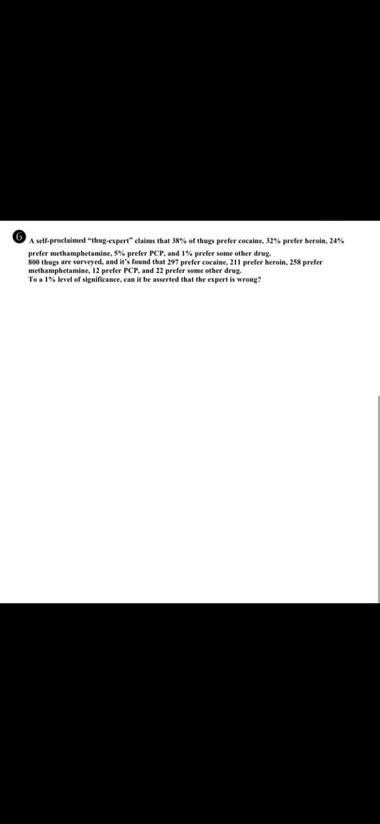 A self-proclaimed "thug-expert" claims that 38% of thugs prefer cocaine, 32% prefer heroin, 24%
prefer methamphetamine, 5% prefer PCP, and 1% prefer some other drug.
800 thugs are surveyed, and it's found that 297 prefer cocaine, 211 prefer heroin, 258 prefer
methamphetamine, 12 prefer PCP, and 22 prefer some other drug.
To a 1% level of significance, can it be asserted that the expert is wrong?