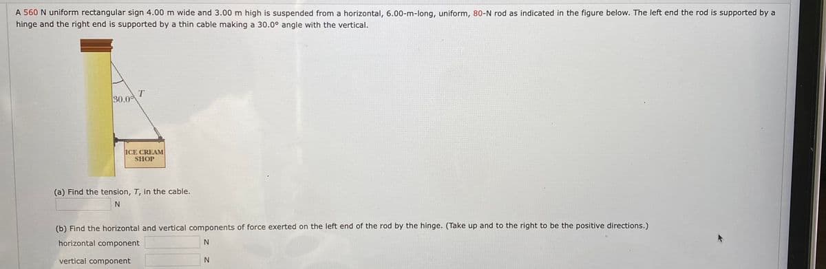 A 560 N uniform rectangular sign 4.00 m wide and 3.00 m high is suspended from a horizontal, 6.00-m-long, uniform, 80-N rod as indicated in the figure below. The left end the rod is supported by a
hinge and the right end is supported by a thin cable making a 30.0° angle with the vertical.
T
30.0
ICE CREAM
SHOP
(a) Find the tension, T, in the cable.
(b) Find the horizontal and vertical components of force exerted on the left end of the rod by the hinge. (Take up and to the right to be the positive directions.)
horizontal component
vertical component
