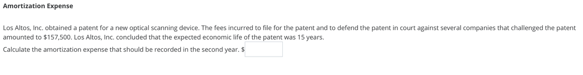 Amortization Expense
Los Altos, Inc. obtained a patent for a new optical scanning device. The fees incurred to file for the patent and to defend the patent in court against several companies that challenged the patent
amounted to $157,500. Los Altos, Inc. concluded that the expected economic life of the patent was 15 years.
Calculate the amortization expense that should be recorded in the second year. $
