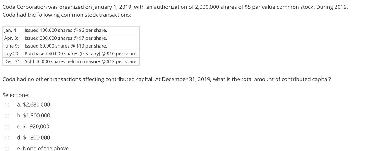 Coda Corporation was organized on January 1, 2019, with an authorization of 2,000,000 shares of $5 par value common stock. During 2019,
Coda had the following common stock transactions:
Jan. 4
Issued 100,000 shares @ $6 per share.
Apr. 8:
Issued 200,000 shares
$7 per share.
June 9:
Issued 60,000 shares @ $10 per share.
July 29:
Purchased 40,000 shares (treasury) @ $10 per share.
Dec. 31: Sold 40,000 shares held in treasury @ $12 per share.
Coda had no other transactions affecting contributed capital. At December 31, 2019, what is the total amount of contributed capital?
Select one:
a. $2,680,000
b. $1,800,000
c. $ 920,000
d. $ 800,000
e. None of the above
