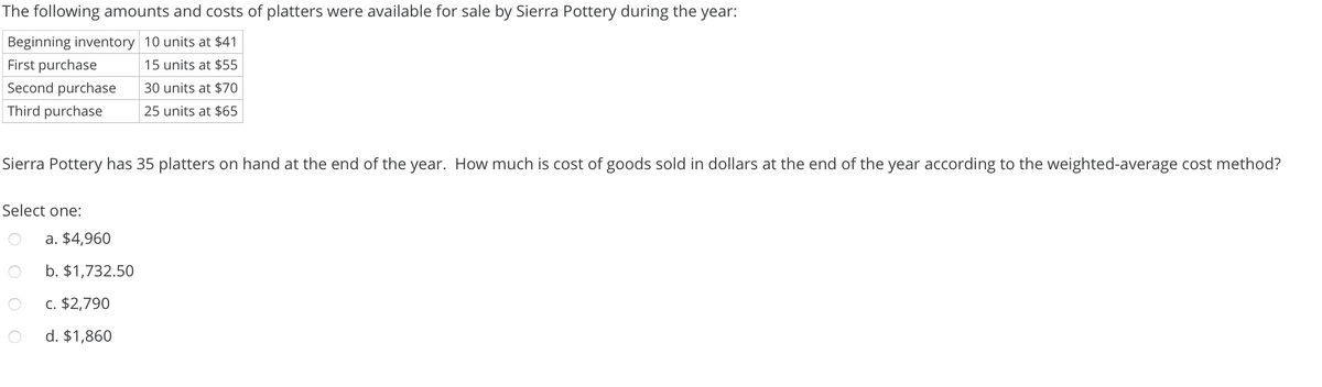 The following amounts and costs of platters were available for sale by Sierra Pottery during the year:
Beginning inventory 10 units at $41
First purchase
15 units at $55
Second purchase
30 units at $70
Third purchase
25 units at $65
Sierra Pottery has 35 platters on hand at the end of the year. How much is cost of goods sold in dollars at the end of the year according to the weighted-average cost method?
Select one:
a. $4,960
b. $1,732.50
C. $2,790
d. $1,860
